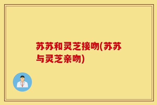 苏苏和灵芝接吻(苏苏与灵芝亲吻)-第1张图片-灵芝之家 苏苏和灵芝接吻(苏苏与灵芝亲吻)-第1张图片-灵芝之家