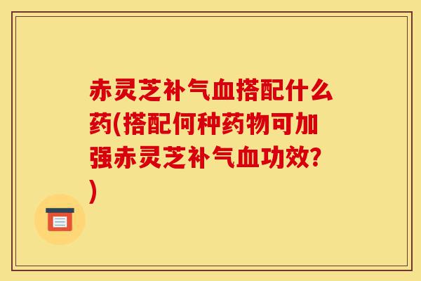 赤灵芝补气血搭配什么药(搭配何种药物可加强赤灵芝补气血功效?)-第1张图片-灵芝之家 赤灵芝补气血搭配什么药(搭配何种药物可加强赤灵芝补气血功效?)-第1张图片-灵芝之家