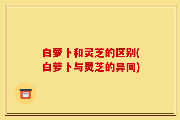 白萝卜和灵芝的区别(白萝卜与灵芝的异同)-第1张图片-灵芝之家 白萝卜和灵芝的区别(白萝卜与灵芝的异同)-第1张图片-灵芝之家