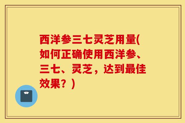 西洋参三七灵芝用量(如何正确使用西洋参、三七、灵芝,达到最佳效果?)-第1张图片-灵芝之家 西洋参三七灵芝用量(如何正确使用西洋参、三七、灵芝,达到最佳效果?)-第1张图片-灵芝之家