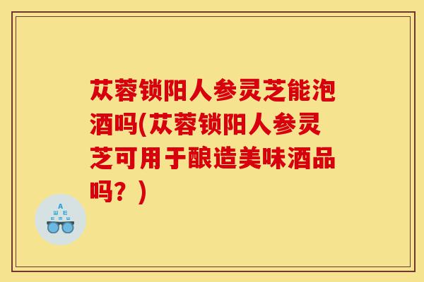 苁蓉锁阳人参灵芝能泡酒吗(苁蓉锁阳人参灵芝可用于酿造美味酒品吗?)-第1张图片-灵芝之家 苁蓉锁阳人参灵芝能泡酒吗(苁蓉锁阳人参灵芝可用于酿造美味酒品吗?)-第1张图片-灵芝之家