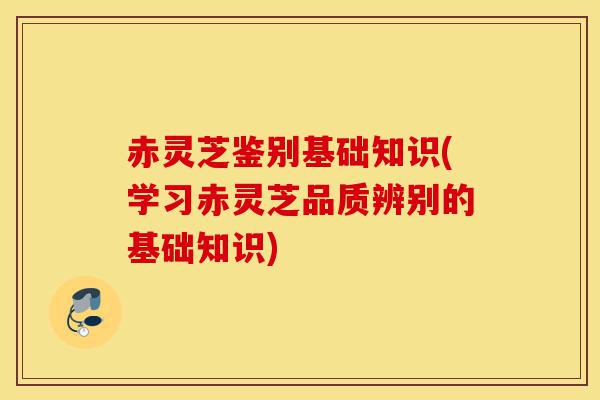赤灵芝鉴别基础知识(学习赤灵芝品质辨别的基础知识)-第1张图片-灵芝之家