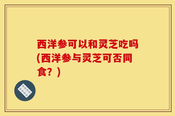 西洋参可以和灵芝吃吗(西洋参与灵芝可否同食?)-第1张图片-灵芝之家 西洋参可以和灵芝吃吗(西洋参与灵芝可否同食?)-第1张图片-灵芝之家