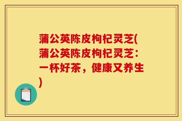 蒲公英陈皮枸杞灵芝(蒲公英陈皮枸杞灵芝：一杯好茶，健康又养生)-第1张图片-灵芝之家