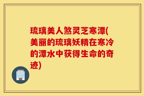 琉璃美人煞灵芝寒潭(美丽的琉璃妖精在寒冷的潭水中获得生命的奇迹)-第1张图片-灵芝之家 琉璃美人煞灵芝寒潭(美丽的琉璃妖精在寒冷的潭水中获得生命的奇迹)-第1张图片-灵芝之家