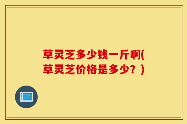 草灵芝多少钱一斤啊(草灵芝价格是多少?)-第1张图片-灵芝之家 草灵芝多少钱一斤啊(草灵芝价格是多少?)-第1张图片-灵芝之家