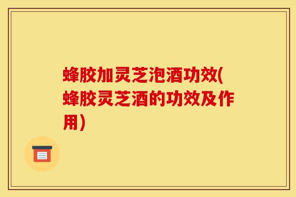 蜂胶加灵芝泡酒功效(蜂胶灵芝酒的功效及作用)-第1张图片-灵芝之家