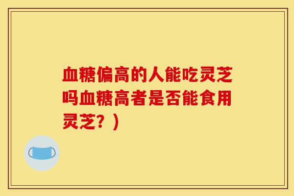 血糖偏高的人能吃灵芝吗血糖高者是否能食用灵芝?)-第1张图片-灵芝之家 血糖偏高的人能吃灵芝吗血糖高者是否能食用灵芝?)-第1张图片-灵芝之家