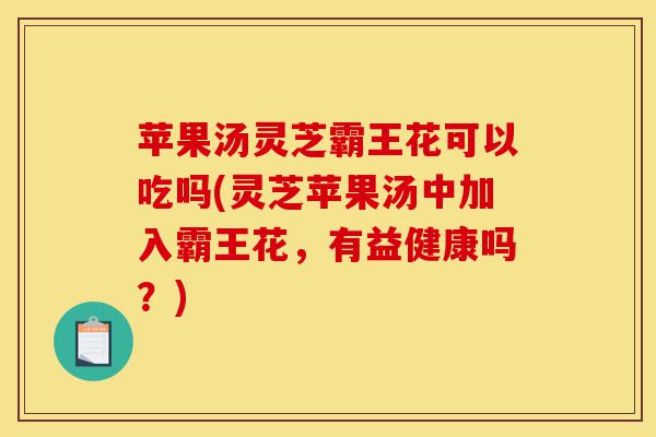 苹果汤灵芝霸王花可以吃吗(灵芝苹果汤中加入霸王花，有益健康吗？)-第1张图片-灵芝之家
