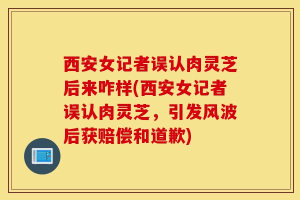西安女记者误认肉灵芝后来咋样(西安女记者误认肉灵芝，引发风波后获赔偿和道歉)-第1张图片-灵芝之家