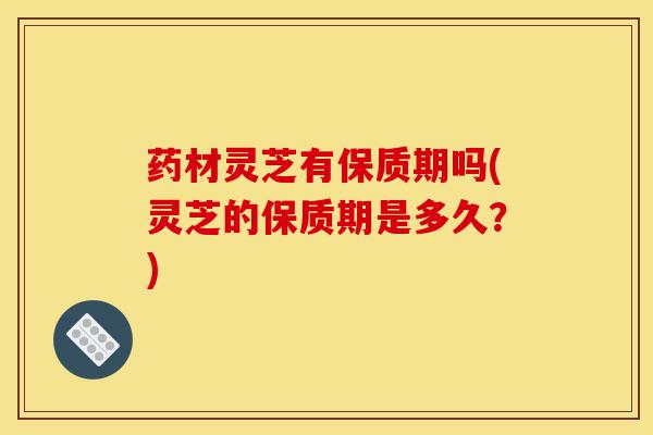 药材灵芝有保质期吗(灵芝的保质期是多久?)-第1张图片-灵芝之家 药材灵芝有保质期吗(灵芝的保质期是多久?)-第1张图片-灵芝之家