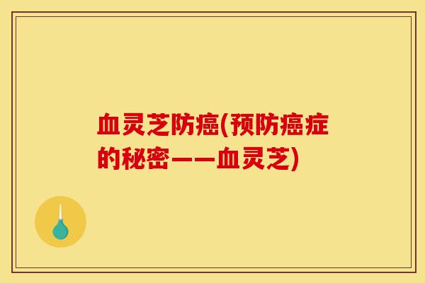 血灵芝防癌(预防癌症的秘密——血灵芝)-第1张图片-灵芝之家 血灵芝防癌(预防癌症的秘密——血灵芝)-第1张图片-灵芝之家