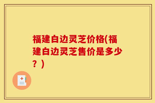 福建白边灵芝价格(福建白边灵芝售价是多少?)-第1张图片-灵芝之家 福建白边灵芝价格(福建白边灵芝售价是多少?)-第1张图片-灵芝之家