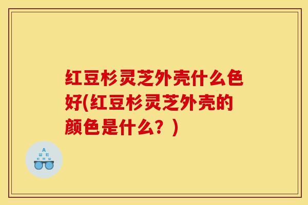 红豆杉灵芝外壳什么色好(红豆杉灵芝外壳的颜色是什么？)-第1张图片-灵芝之家