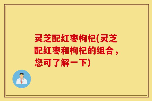灵芝配红枣枸杞(灵芝配红枣和枸杞的组合，您可了解一下)-第1张图片-灵芝之家