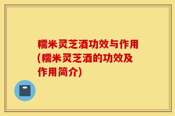 糯米灵芝酒功效与作用(糯米灵芝酒的功效及作用简介)-第1张图片-灵芝之家 糯米灵芝酒功效与作用(糯米灵芝酒的功效及作用简介)-第1张图片-灵芝之家