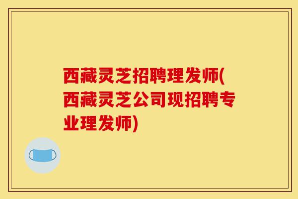 西藏灵芝招聘理发师(西藏灵芝公司现招聘专业理发师)-第1张图片-灵芝之家 西藏灵芝招聘理发师(西藏灵芝公司现招聘专业理发师)-第1张图片-灵芝之家