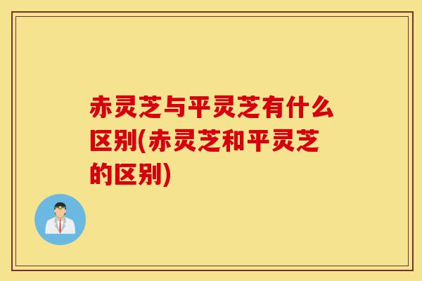 赤灵芝与平灵芝有什么区别(赤灵芝和平灵芝的区别)-第1张图片-灵芝之家