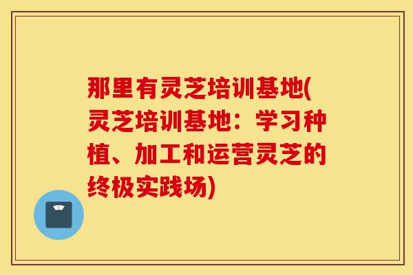 那里有灵芝培训基地(灵芝培训基地:学习种植、加工和运营灵芝的终极实践场)-第1张图片-灵芝之家 那里有灵芝培训基地(灵芝培训基地:学习种植、加工和运营灵芝的终极实践场)-第1张图片-灵芝之家