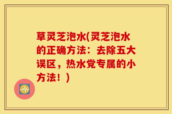 草灵芝泡水(灵芝泡水的正确方法:去除五大误区,热水党专属的小方法!)-第1张图片-灵芝之家 草灵芝泡水(灵芝泡水的正确方法:去除五大误区,热水党专属的小方法!)-第1张图片-灵芝之家