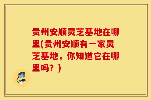 贵州安顺灵芝基地在哪里(贵州安顺有一家灵芝基地,你知道它在哪里吗?)-第1张图片-灵芝之家 贵州安顺灵芝基地在哪里(贵州安顺有一家灵芝基地,你知道它在哪里吗?)-第1张图片-灵芝之家