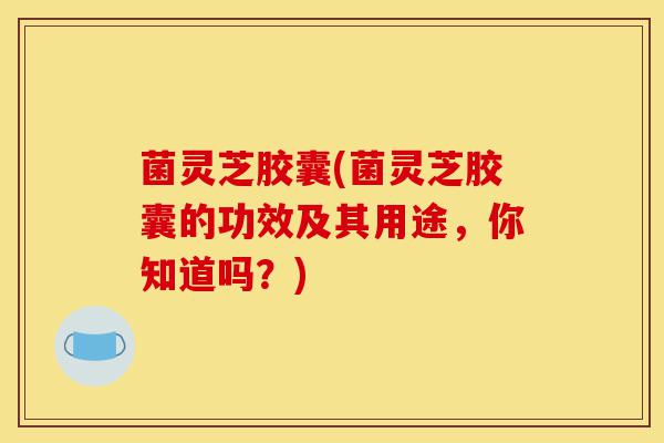菌灵芝胶囊(菌灵芝胶囊的功效及其用途,你知道吗?)-第1张图片-灵芝之家 菌灵芝胶囊(菌灵芝胶囊的功效及其用途,你知道吗?)-第1张图片-灵芝之家