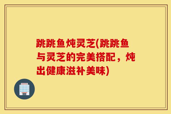 跳跳鱼炖灵芝(跳跳鱼与灵芝的完美搭配,炖出健康滋补美味)-第1张图片-灵芝之家 跳跳鱼炖灵芝(跳跳鱼与灵芝的完美搭配,炖出健康滋补美味)-第1张图片-灵芝之家