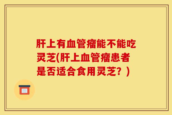 肝上有血管瘤能不能吃灵芝(肝上血管瘤患者是否适合食用灵芝?)-第1张图片-灵芝之家 肝上有血管瘤能不能吃灵芝(肝上血管瘤患者是否适合食用灵芝?)-第1张图片-灵芝之家