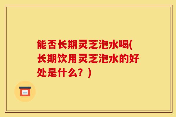 能否长期灵芝泡水喝(长期饮用灵芝泡水的好处是什么?)-第1张图片-灵芝之家 能否长期灵芝泡水喝(长期饮用灵芝泡水的好处是什么?)-第1张图片-灵芝之家