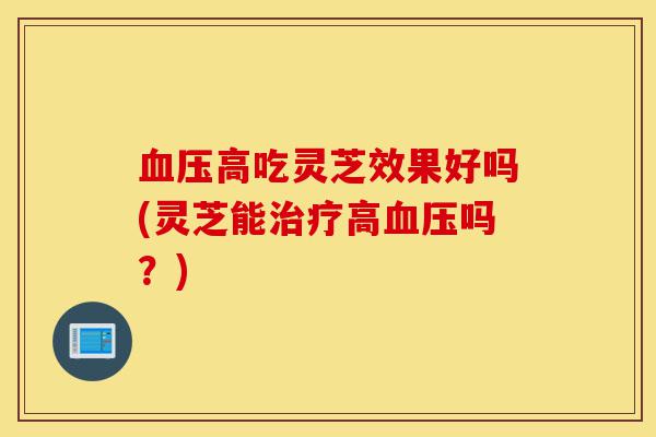 血压高吃灵芝效果好吗(灵芝能治疗高血压吗？)-第1张图片-灵芝之家