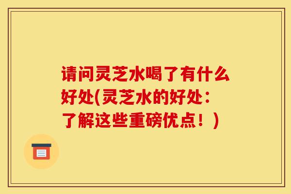 请问灵芝水喝了有什么好处(灵芝水的好处:了解这些重磅优点!)-第1张图片-灵芝之家 请问灵芝水喝了有什么好处(灵芝水的好处:了解这些重磅优点!)-第1张图片-灵芝之家