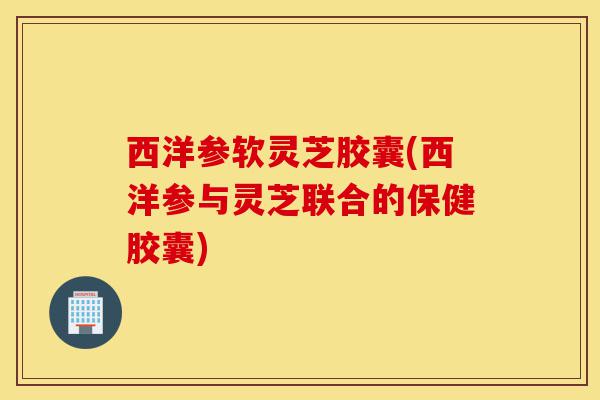 西洋参软灵芝胶囊(西洋参与灵芝联合的保健胶囊)-第1张图片-灵芝之家 西洋参软灵芝胶囊(西洋参与灵芝联合的保健胶囊)-第1张图片-灵芝之家