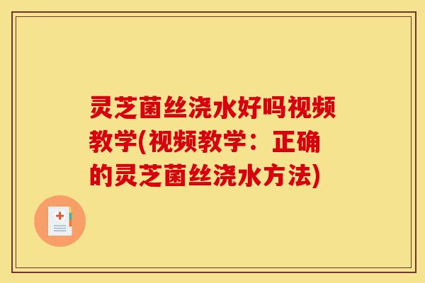 灵芝菌丝浇水好吗视频教学(视频教学：正确的灵芝菌丝浇水方法)-第1张图片-灵芝之家