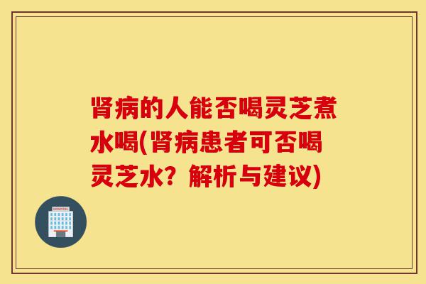 肾病的人能否喝灵芝煮水喝(肾病患者可否喝灵芝水?解析与建议)-第1张图片-灵芝之家 肾病的人能否喝灵芝煮水喝(肾病患者可否喝灵芝水?解析与建议)-第1张图片-灵芝之家