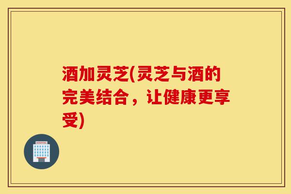 酒加灵芝(灵芝与酒的完美结合，让健康更享受)-第1张图片-灵芝之家