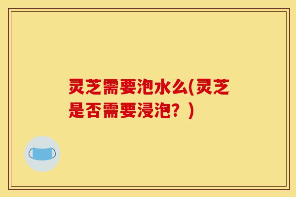灵芝需要泡水么(灵芝是否需要浸泡？)-第1张图片-灵芝之家