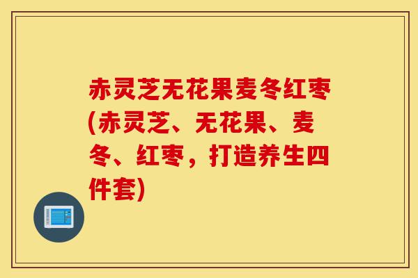 赤灵芝无花果麦冬红枣(赤灵芝、无花果、麦冬、红枣,打造养生四件套)-第1张图片-灵芝之家 赤灵芝无花果麦冬红枣(赤灵芝、无花果、麦冬、红枣,打造养生四件套)-第1张图片-灵芝之家