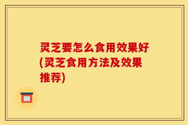 灵芝要怎么食用效果好(灵芝食用方法及效果推荐)-第1张图片-灵芝之家 灵芝要怎么食用效果好(灵芝食用方法及效果推荐)-第1张图片-灵芝之家