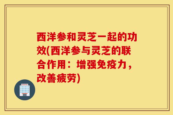 西洋参和灵芝一起的功效(西洋参与灵芝的联合作用：增强免疫力，改善疲劳)-第1张图片-灵芝之家