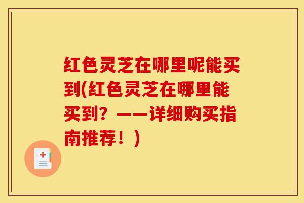 红色灵芝在哪里呢能买到(红色灵芝在哪里能买到？——详细购买指南推荐！)-第1张图片-灵芝之家