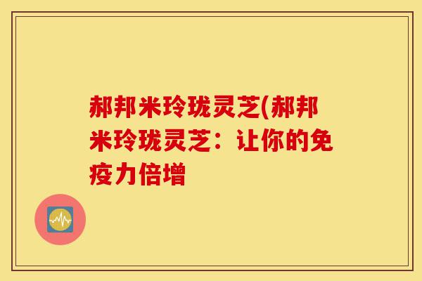 郝邦米玲珑灵芝(郝邦米玲珑灵芝:让你的免疫力倍增-第1张图片-灵芝之家 郝邦米玲珑灵芝(郝邦米玲珑灵芝:让你的免疫力倍增-第1张图片-灵芝之家