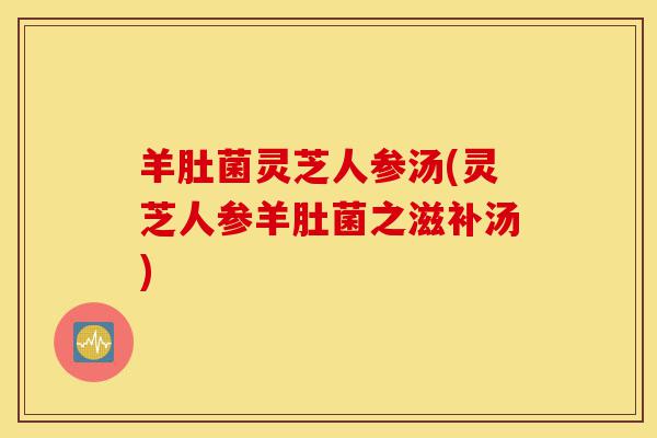 羊肚菌灵芝人参汤(灵芝人参羊肚菌之滋补汤)-第1张图片-灵芝之家 羊肚菌灵芝人参汤(灵芝人参羊肚菌之滋补汤)-第1张图片-灵芝之家