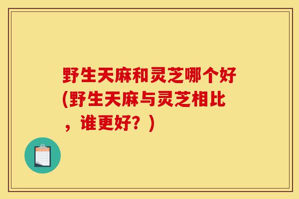 野生天麻和灵芝哪个好(野生天麻与灵芝相比,谁更好?)-第1张图片-灵芝之家 野生天麻和灵芝哪个好(野生天麻与灵芝相比,谁更好?)-第1张图片-灵芝之家