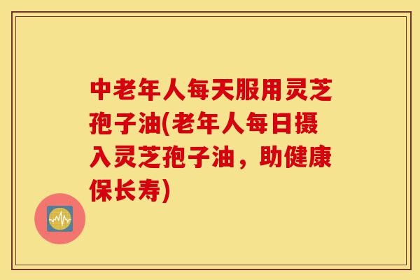 中老年人每天服用灵芝孢子油(老年人每日摄入灵芝孢子油,助健康保长寿)-第1张图片-灵芝之家 中老年人每天服用灵芝孢子油(老年人每日摄入灵芝孢子油,助健康保长寿)-第1张图片-灵芝之家