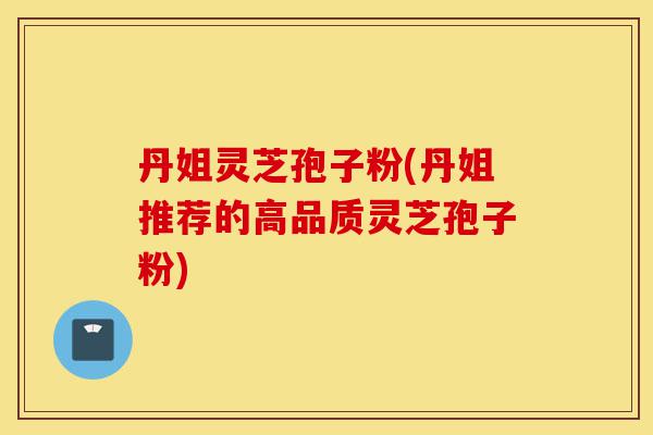 丹姐灵芝孢子粉(丹姐推荐的高品质灵芝孢子粉)-第1张图片-灵芝之家 丹姐灵芝孢子粉(丹姐推荐的高品质灵芝孢子粉)-第1张图片-灵芝之家