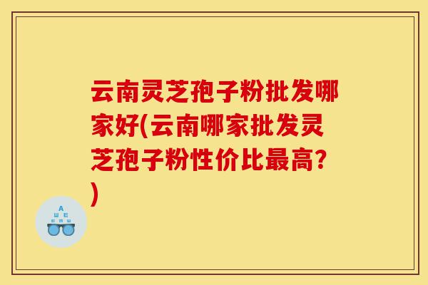 云南灵芝孢子粉批发哪家好(云南哪家批发灵芝孢子粉性价比最高？)-第1张图片-灵芝之家