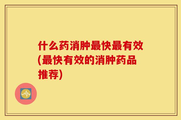 什么药消肿最快最有效(最快有效的消肿药品推荐)-第1张图片-灵芝之家