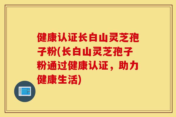健康认证长白山灵芝孢子粉(长白山灵芝孢子粉通过健康认证,助力健康生活)-第1张图片-灵芝之家 健康认证长白山灵芝孢子粉(长白山灵芝孢子粉通过健康认证,助力健康生活)-第1张图片-灵芝之家