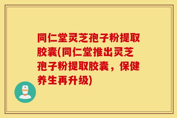 同仁堂灵芝孢子粉提取胶囊(同仁堂推出灵芝孢子粉提取胶囊，保健养生再升级)-第1张图片-灵芝之家