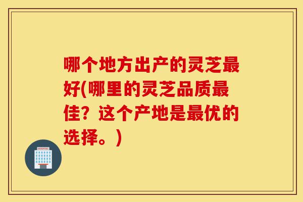 哪个地方出产的灵芝最好(哪里的灵芝品质最佳？这个产地是最优的选择。)-第1张图片-灵芝之家